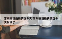 常州疫情最新情况今天:常州疫情最新情况今天封城了