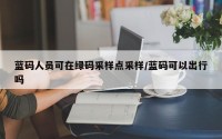 蓝码人员可在绿码采样点采样/蓝码可以出行吗