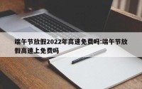 端午节放假2022年高速免费吗:端午节放假高速上免费吗