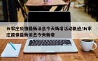 石家庄疫情最新消息今天新增活动轨迹/石家庄疫情最新消息今天新增
