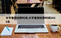 大学暑假放假时间,大学暑假放假时间2026年