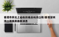香港市民北上避疫挤爆深圳湾口岸/香港深圳湾口岸隔离最新消息