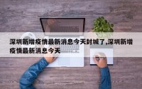 深圳新增疫情最新消息今天封城了,深圳新增疫情最新消息今天