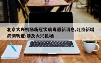 北京大兴机场新冠状病毒最新消息,北京新增病例轨迹:涉及大兴机场