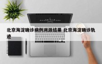 北京海淀确诊病例溯源结果 北京海淀确诊轨迹