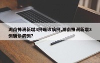 湖南株洲新增3例确诊病例,湖南株洲新增3例确诊病例?