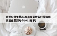 高速公路免费2021年春节什么时候结束(高速免费到几号2021春节)