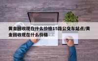 黄金回收现在什么价格15路公交车站点/黄金回收现在什么价格