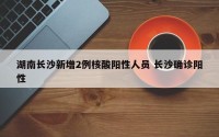 湖南长沙新增2例核酸阳性人员 长沙确诊阳性