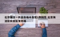 北京海淀一农贸市场中发现1例阳性 北京海淀区农贸批发市场