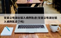 甘肃公布湖北输入病例轨迹(甘肃公布湖北输入病例轨迹了吗)
