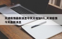 天津疫情最新消息今天又增加9人,天津疫情今天最新消息