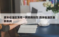 西安临潼区发现一例初筛阳性:西安临潼区最新新闻