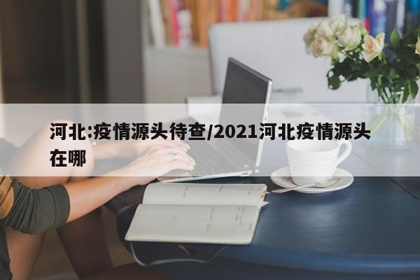 河北:疫情源头待查/2021河北疫情源头在哪
