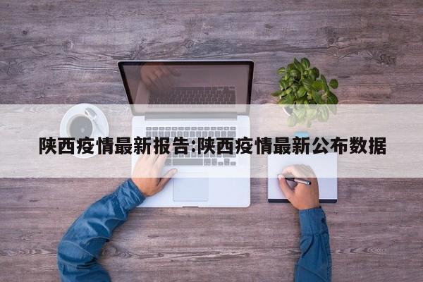 陕西疫情最新报告:陕西疫情最新公布数据