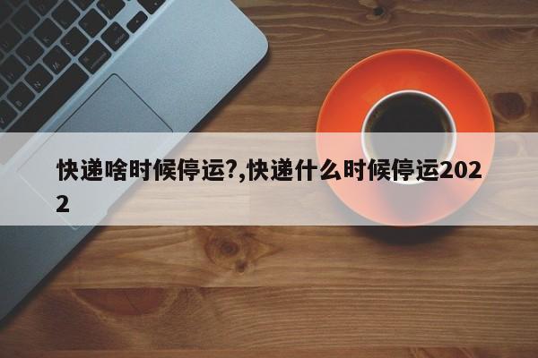 快递啥时候停运?,快递什么时候停运2022