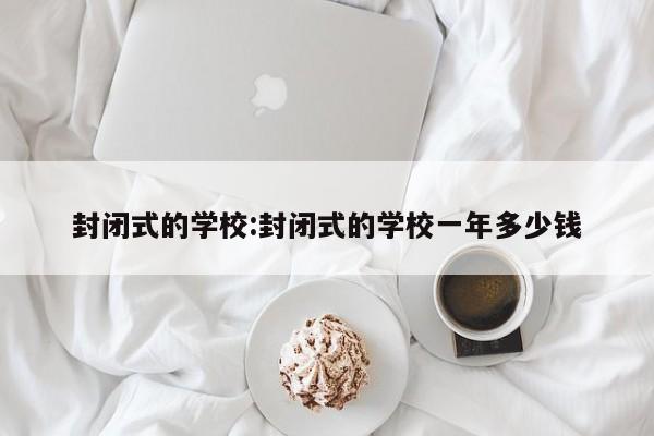 封闭式的学校:封闭式的学校一年多少钱